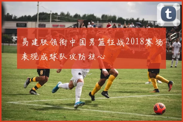 易建联领衔中国男篮征战2018赛场表现成球队攻防核心