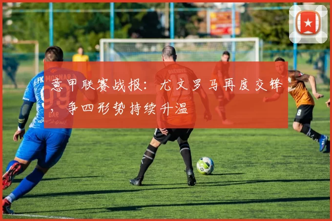 意甲联赛战报：尤文罗马再度交锋，争四形势持续升温