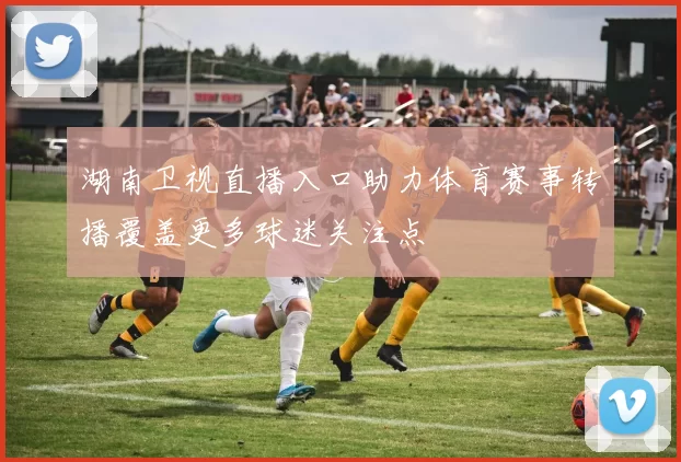湖南卫视直播入口助力体育赛事转播覆盖更多球迷关注点