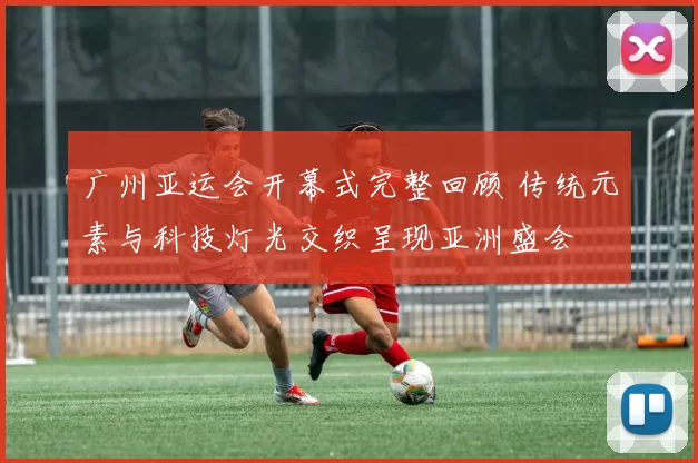 广州亚运会开幕式完整回顾 传统元素与科技灯光交织呈现亚洲盛会