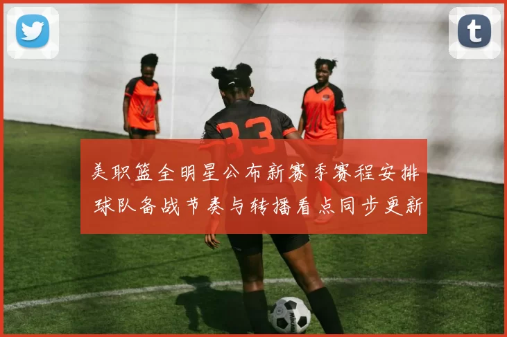 美职篮全明星公布新赛季赛程安排 球队备战节奏与转播看点同步更新
