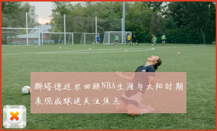 斯塔德迈尔回顾NBA生涯与太阳时期表现成球迷关注焦点