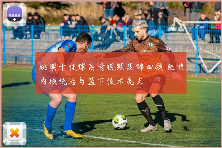 姚明十佳球高清视频集锦回顾 经典内线统治与篮下技术亮点