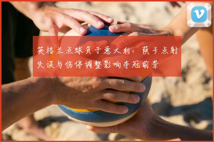 英格兰点球负于意大利，萨卡点射失误与伤停调整影响夺冠前景