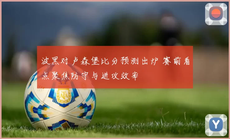 波黑对卢森堡比分预测出炉 赛前看点聚焦防守与进攻效率