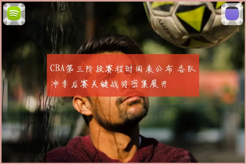 CBA第三阶段赛程时间表公布 各队冲季后赛关键战将密集展开