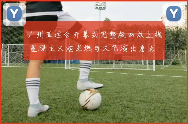 广州亚运会开幕式完整版回放上线 重现主火炬点燃与文艺演出看点