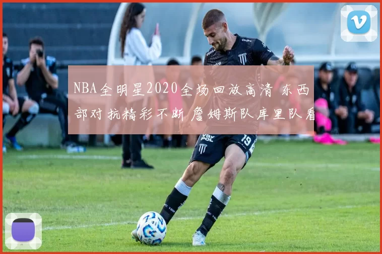 NBA全明星2020全场回放高清 东西部对抗精彩不断 詹姆斯队库里队看点十足