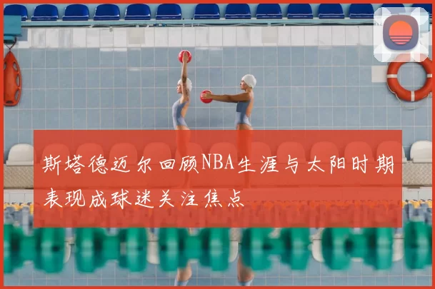 斯塔德迈尔回顾NBA生涯与太阳时期表现成球迷关注焦点