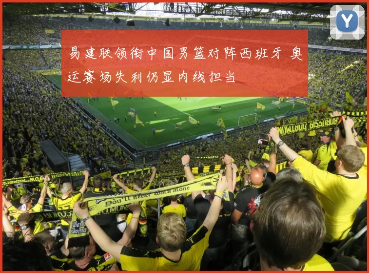 易建联领衔中国男篮对阵西班牙 奥运赛场失利仍显内线担当