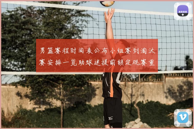 男篮赛程时间表公布小组赛到淘汰赛安排一览助球迷提前锁定观赛重点