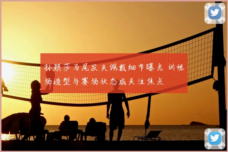 孙颖莎马尾发夹佩戴细节曝光 训练场造型与赛场状态成关注焦点