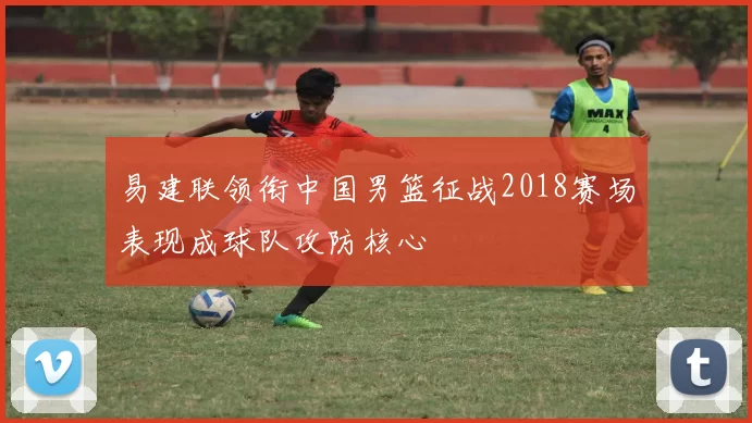 易建联领衔中国男篮征战2018赛场表现成球队攻防核心