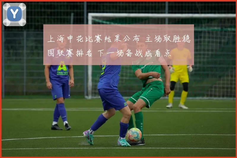 上海申花比赛结果公布 主场取胜稳固联赛排名 下一场备战成看点