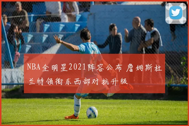 NBA全明星2021阵容公布 詹姆斯杜兰特领衔东西部对抗升级