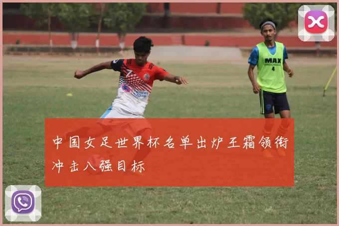 中国女足世界杯名单出炉王霜领衔冲击八强目标
