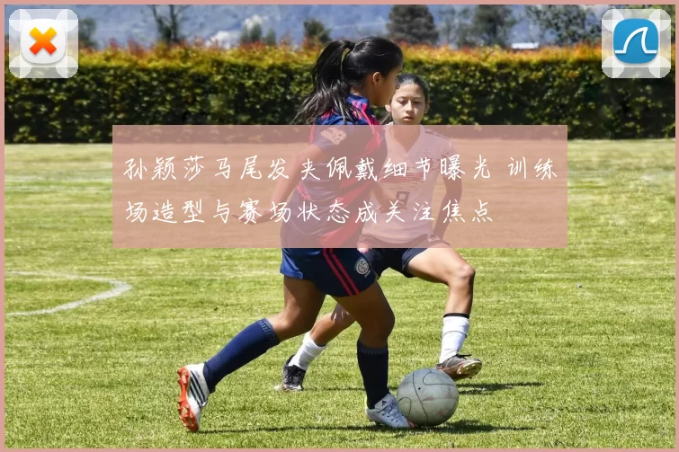 孙颖莎马尾发夹佩戴细节曝光 训练场造型与赛场状态成关注焦点