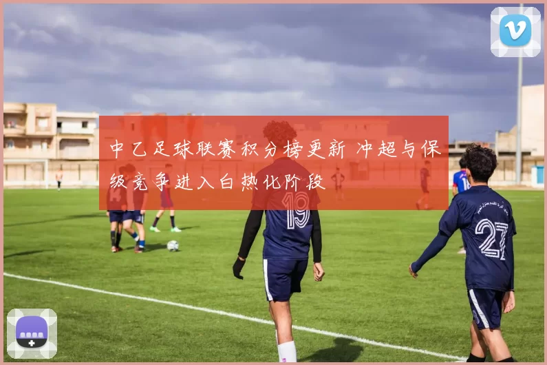 中乙足球联赛积分榜更新 冲超与保级竞争进入白热化阶段