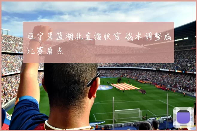 辽宁男篮湖北直播收官 战术调整成比赛看点