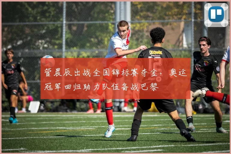 管晨辰出战全国锦标赛夺金，奥运冠军回归助力队伍备战巴黎