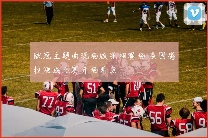 欧冠主题曲现场版亮相赛场 氛围感拉满成比赛开场看点