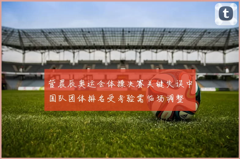 管晨辰奥运会体操决赛关键失误中国队团体排名受考验需临场调整