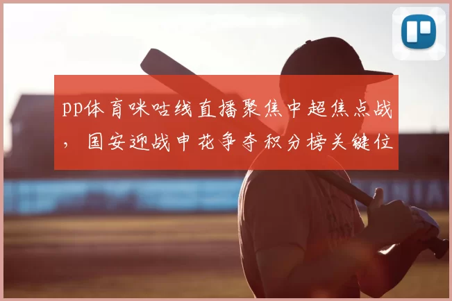 pp体育咪咕线直播聚焦中超焦点战，国安迎战申花争夺积分榜关键位置