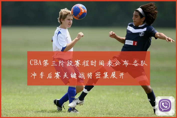 CBA第三阶段赛程时间表公布 各队冲季后赛关键战将密集展开