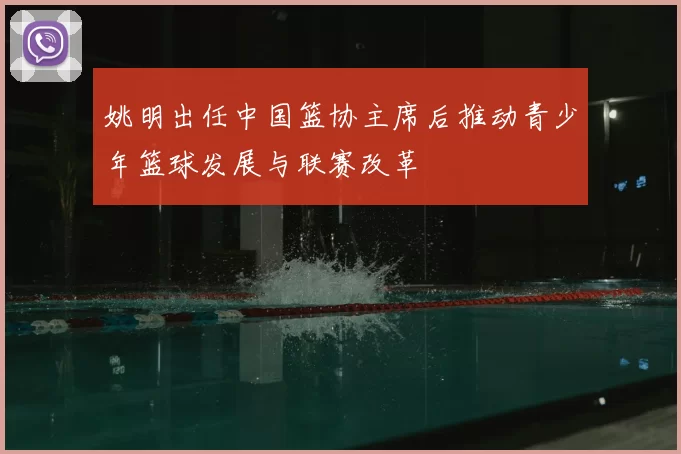 姚明出任中国篮协主席后推动青少年篮球发展与联赛改革