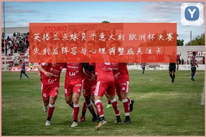 英格兰点球负于意大利 欧洲杯决赛失利后阵容与心理调整成关注点