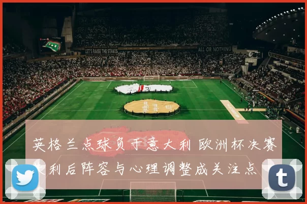 英格兰点球负于意大利 欧洲杯决赛失利后阵容与心理调整成关注点