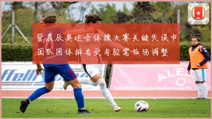 管晨辰奥运会体操决赛关键失误中国队团体排名受考验需临场调整