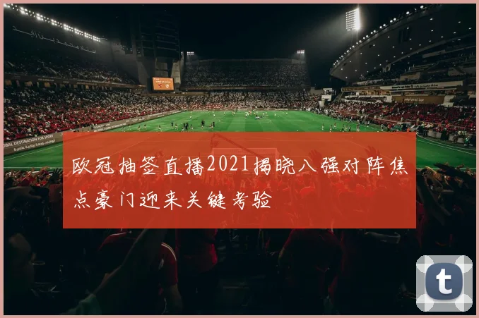 欧冠抽签直播2021揭晓八强对阵焦点豪门迎来关键考验