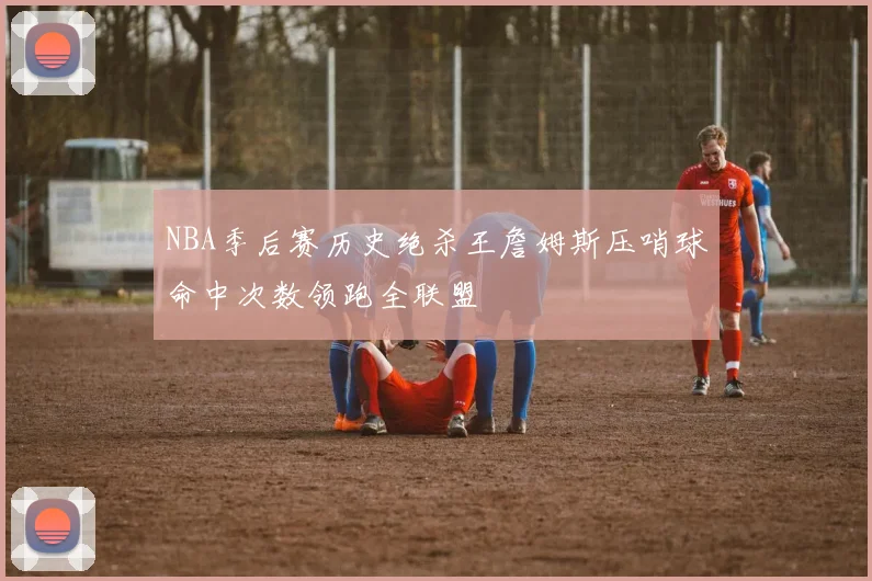NBA季后赛历史绝杀王詹姆斯压哨球命中次数领跑全联盟