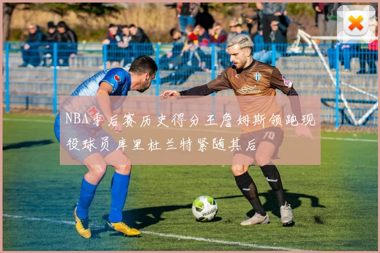 NBA季后赛历史得分王詹姆斯领跑现役球员库里杜兰特紧随其后