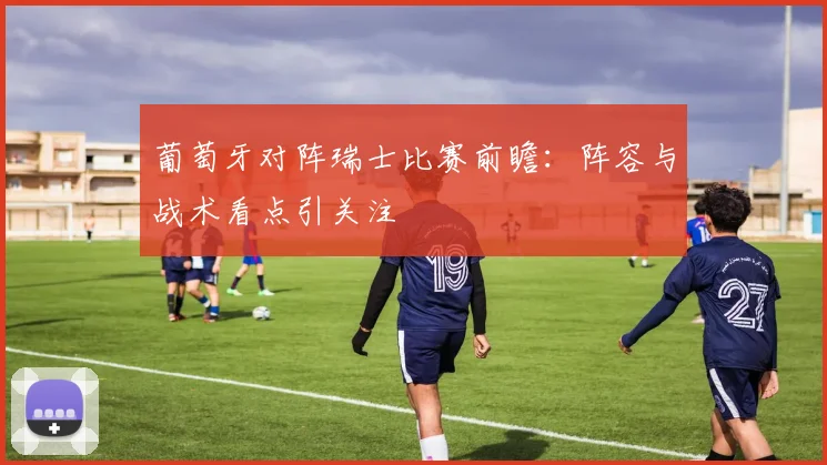 葡萄牙对阵瑞士比赛前瞻：阵容与战术看点引关注