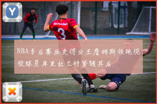 NBA季后赛历史得分王詹姆斯领跑现役球员库里杜兰特紧随其后
